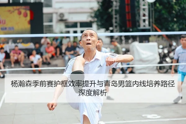 杨瀚森季前赛护框效率提升与青岛男篮内线培养路径深度解析（QSTY）