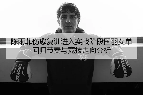 陈雨菲伤愈复训进入实战阶段国羽女单回归节奏与竞技走向分析（QSTY）