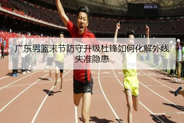 广东男篮末节防守升级杜锋如何化解外线失准隐患（QSTY）